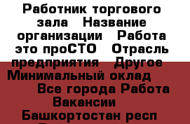 Работник торгового зала › Название организации ­ Работа-это проСТО › Отрасль предприятия ­ Другое › Минимальный оклад ­ 22 700 - Все города Работа » Вакансии   . Башкортостан респ.,Баймакский р-н